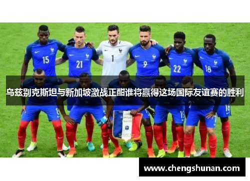 乌兹别克斯坦与新加坡激战正酣谁将赢得这场国际友谊赛的胜利