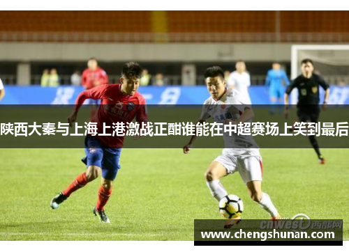 陕西大秦与上海上港激战正酣谁能在中超赛场上笑到最后