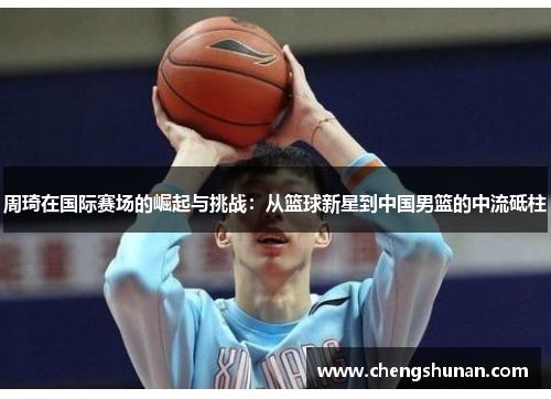 周琦在国际赛场的崛起与挑战：从篮球新星到中国男篮的中流砥柱